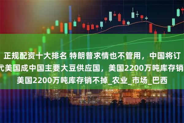 正规配资十大排名 特朗普求情也不管用，中国将订单转交他国，南美取代美国成中国主要大豆供应国，美国2200万吨库存销不掉_农业_市场_巴西