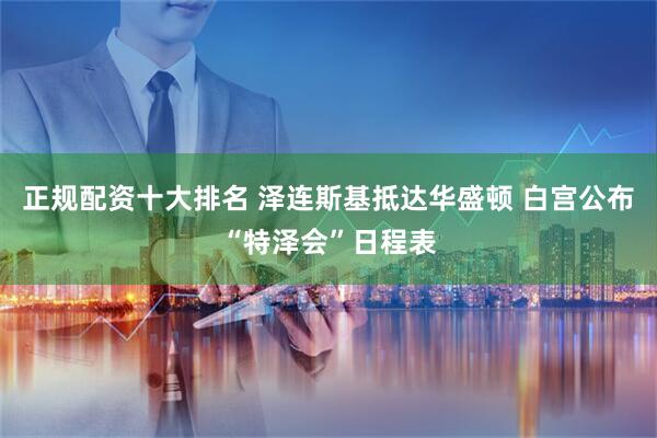 正规配资十大排名 泽连斯基抵达华盛顿 白宫公布“特泽会”日程表