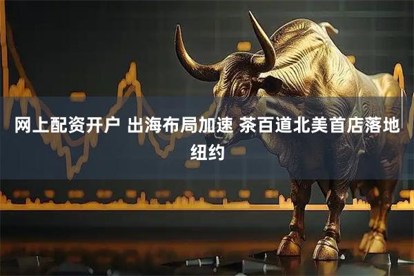 网上配资开户 出海布局加速 茶百道北美首店落地纽约