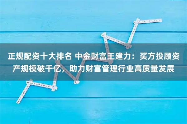 正规配资十大排名 中金财富王建力：买方投顾资产规模破千亿，助力财富管理行业高质量发展