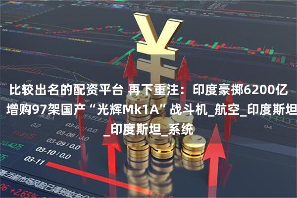 比较出名的配资平台 再下重注：印度豪掷6200亿卢比，增购97架国产“光辉Mk1A”战斗机_航空_印度斯坦_系统
