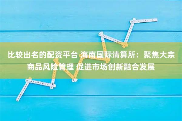 比较出名的配资平台 海南国际清算所：聚焦大宗商品风险管理 促进市场创新融合发展