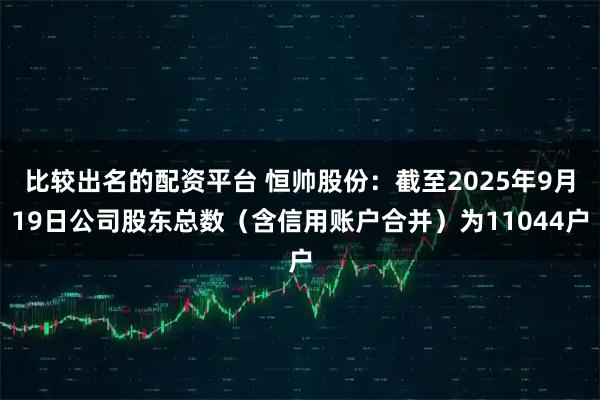 比较出名的配资平台 恒帅股份：截至2025年9月19日公司股东总数（含信用账户合并）为11044户