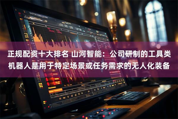 正规配资十大排名 山河智能：公司研制的工具类机器人是用于特定场景或任务需求的无人化装备
