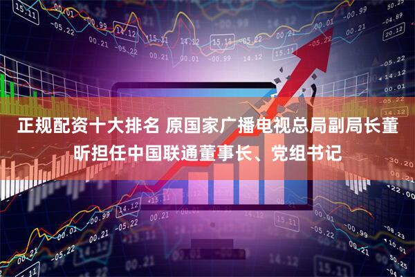正规配资十大排名 原国家广播电视总局副局长董昕担任中国联通董事长、党组书记