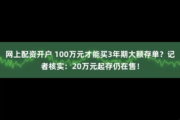 网上配资开户 100万元才能买3年期大额存单？记者核实：20万元起存仍在售！