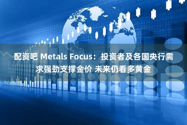 配资吧 Metals Focus：投资者及各国央行需求强劲支撑金价 未来仍看多黄金