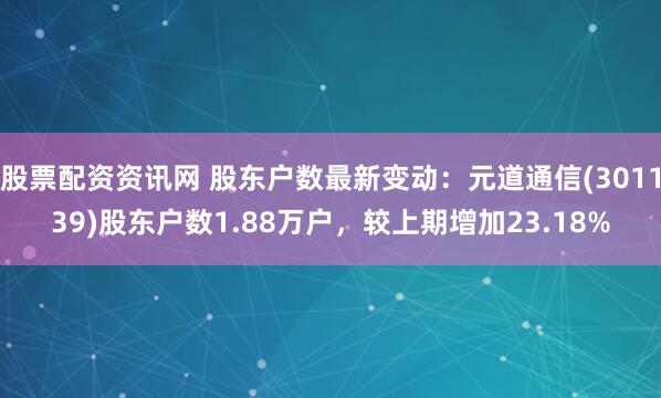 股票配资资讯网 股东户数最新变动：元道通信(301139)股东户数1.88万户，较上期增加23.18%