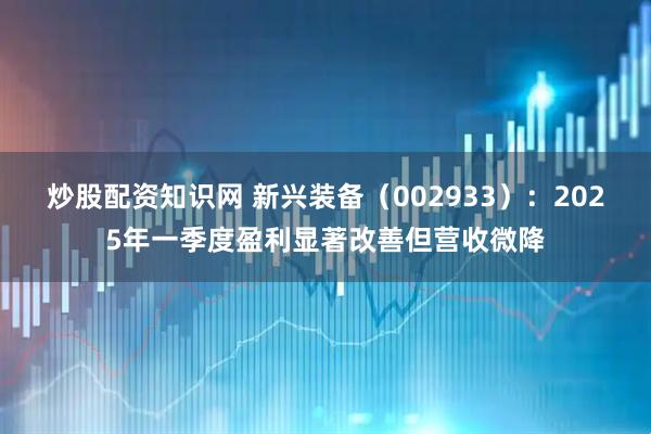 炒股配资知识网 新兴装备（002933）：2025年一季度盈利显著改善但营收微降
