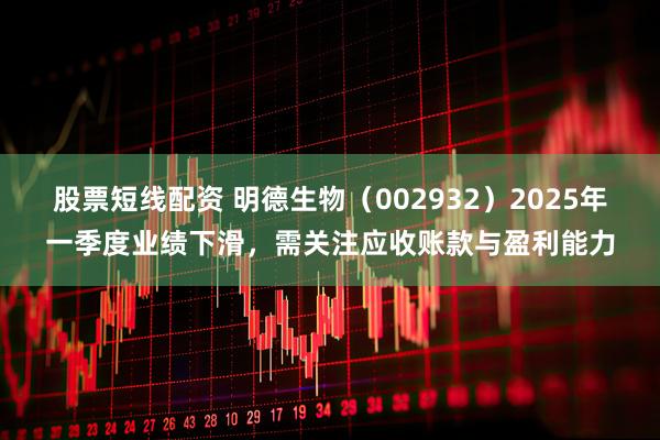 股票短线配资 明德生物（002932）2025年一季度业绩下滑，需关注应收账款与盈利能力
