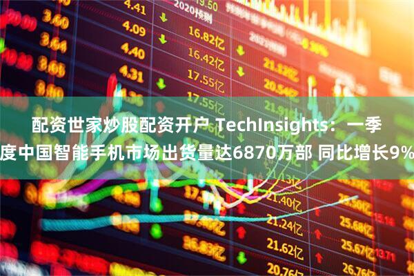 配资世家炒股配资开户 TechInsights：一季度中国智能手机市场出货量达6870万部 同比增长9%
