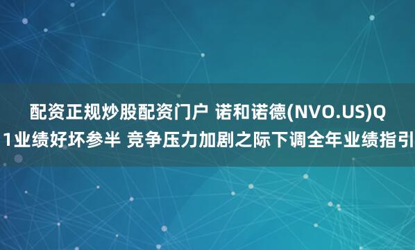 配资正规炒股配资门户 诺和诺德(NVO.US)Q1业绩好坏参半 竞争压力加剧之际下调全年业绩指引