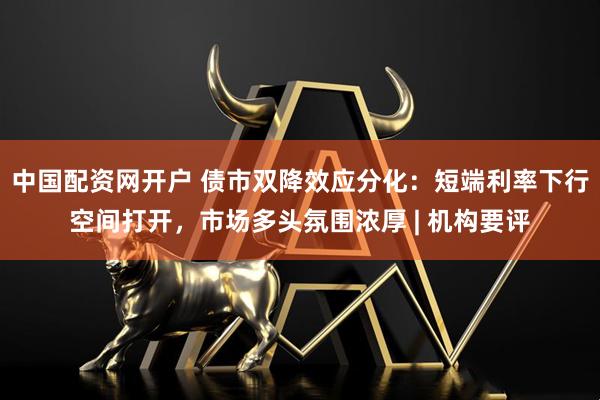中国配资网开户 债市双降效应分化：短端利率下行空间打开，市场多头氛围浓厚 | 机构要评