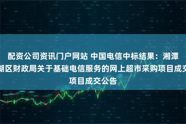 配资公司资讯门户网站 中国电信中标结果：湘潭市雨湖区财政局关于基础电信服务的网上超市采购项目成交公告
