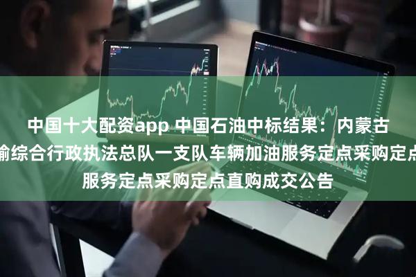 中国十大配资app 中国石油中标结果：内蒙古自治区交通运输综合行政执法总队一支队车辆加油服务定点采购定点直购成交公告