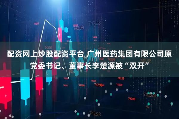 配资网上炒股配资平台 广州医药集团有限公司原党委书记、董事长李楚源被“双开”