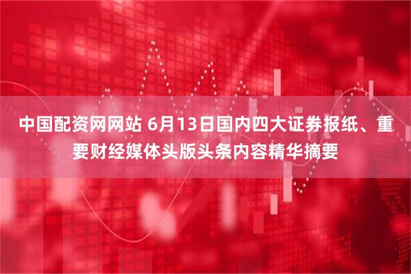 中国配资网网站 6月13日国内四大证券报纸、重要财经媒体头版头条内容精华摘要