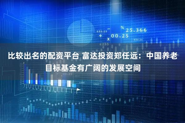 比较出名的配资平台 富达投资郑任远：中国养老目标基金有广阔的发展空间