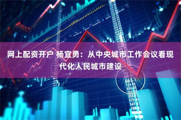 网上配资开户 杨宜勇：从中央城市工作会议看现代化人民城市建设