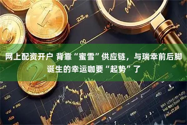 网上配资开户 背靠“蜜雪”供应链，与瑞幸前后脚诞生的幸运咖要“起势”了