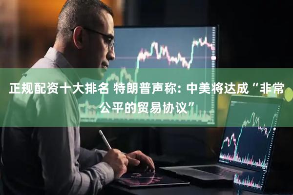 正规配资十大排名 特朗普声称: 中美将达成“非常公平的贸易协议”