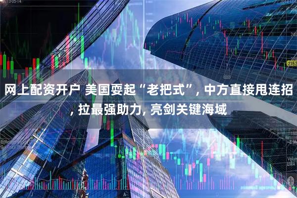 网上配资开户 美国耍起“老把式”, 中方直接甩连招, 拉最强助力, 亮剑关键海域