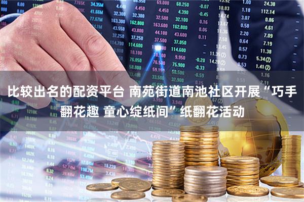 比较出名的配资平台 南苑街道南池社区开展“巧手翻花趣 童心绽纸间”纸翻花活动