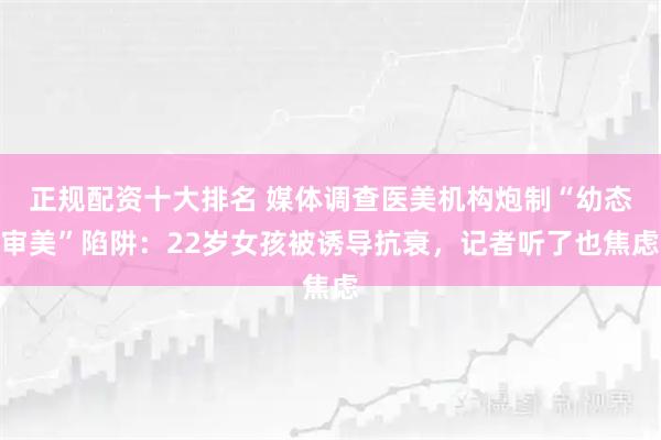 正规配资十大排名 媒体调查医美机构炮制“幼态审美”陷阱：22岁女孩被诱导抗衰，记者听了也焦虑