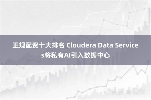 正规配资十大排名 Cloudera Data Services将私有AI引入数据中心