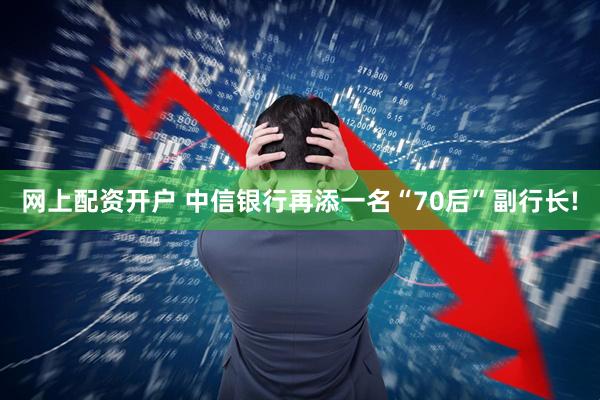 网上配资开户 中信银行再添一名“70后”副行长!