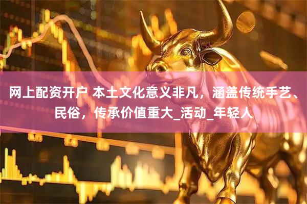 网上配资开户 本土文化意义非凡，涵盖传统手艺、民俗，传承价值重大_活动_年轻人