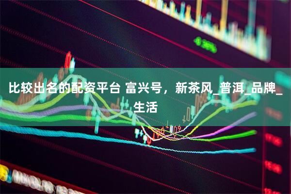 比较出名的配资平台 富兴号，新茶风_普洱_品牌_生活