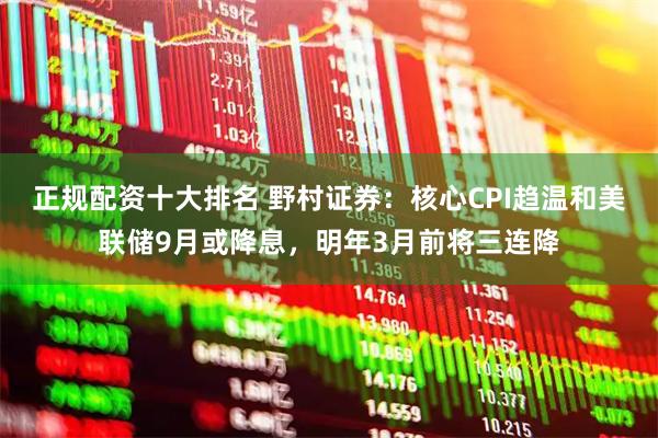 正规配资十大排名 野村证券：核心CPI趋温和美联储9月或降息，明年3月前将三连降