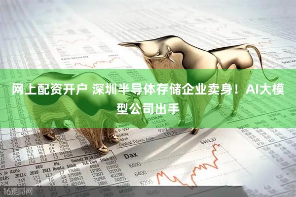 网上配资开户 深圳半导体存储企业卖身！AI大模型公司出手